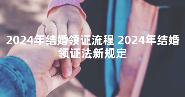 2024年结婚领证流程 2024年结婚领证法新规定